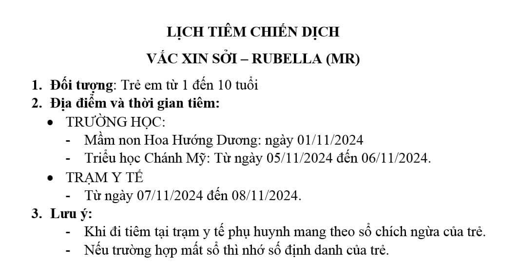 C&oacute; thể l&agrave; h&igrave;nh ảnh về văn bản cho biết 'LỊCH TI&Ecirc;M CHIẾN DỊCH VẮC XIN SỞI- RUBELLA (MR) 1. Đối tượng: e em từ 1 đến 10 tuổi 2. Địa điểm v&agrave; thời gian ti&ecirc;m: TRƯỜNG HOC: Mầm non Hoa Hướng Dương: ng&agrave;y 01/11/2024 Triểu học Ch&aacute;nh Mỹ: Từ ng&agrave;y 05/11/2024 đến 06/11/2024. TRẠM Y TẾ Từ ng&agrave;y 07/11/2024 đến 08/11/2024. 3. Lưu &yacute;: Khi đi ti&ecirc;m tại trạm y tế phụ huynh mang theo số ch&iacute;ch ngừa của trẻ. Nếu trường hợp mất sỔ th&igrave; nhớ số định danh của .'